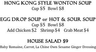 Hong Kong Style Wonton Soup Cup $5  Bowl $8  Egg Drop Soup or Hot & Sour Soup Cup $5  Bowl $8 Add Chicken $2    Shrimp $4    Crab Meat $4  House Salad $9  Baby Romaine, Carrot, La Chine Own Sesame Ginger Dressing
