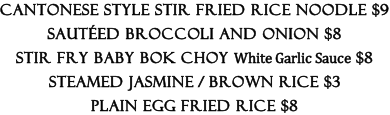 Cantonese Style Stir Fried Rice Noodle $9  Sautéed Broccoli and Onion $8  Stir Fry Baby Bok Choy White Garlic Sauce $8  Steamed Jasmine / Brown Rice $3  Plain Egg Fried Rice $8
